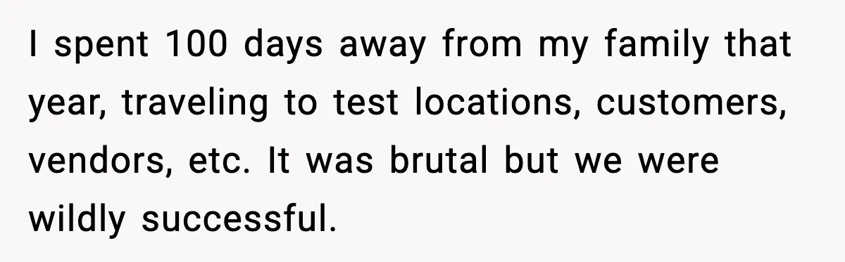 I spent 100 days away from my family that year, traveling to test locations, customers, vendors, etc. It was brutal but we were wildly successful.