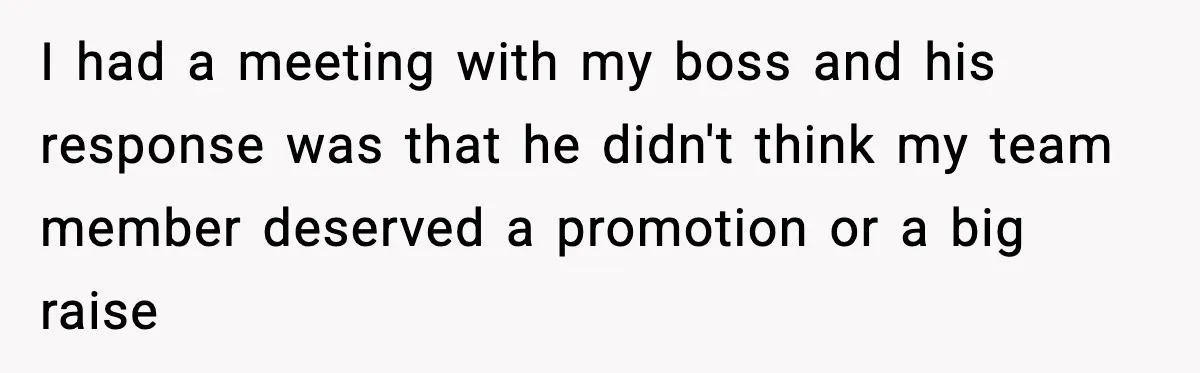 I had a meeting with my boss and his response was that he didn't think my team member deserved a promotion or a big raise