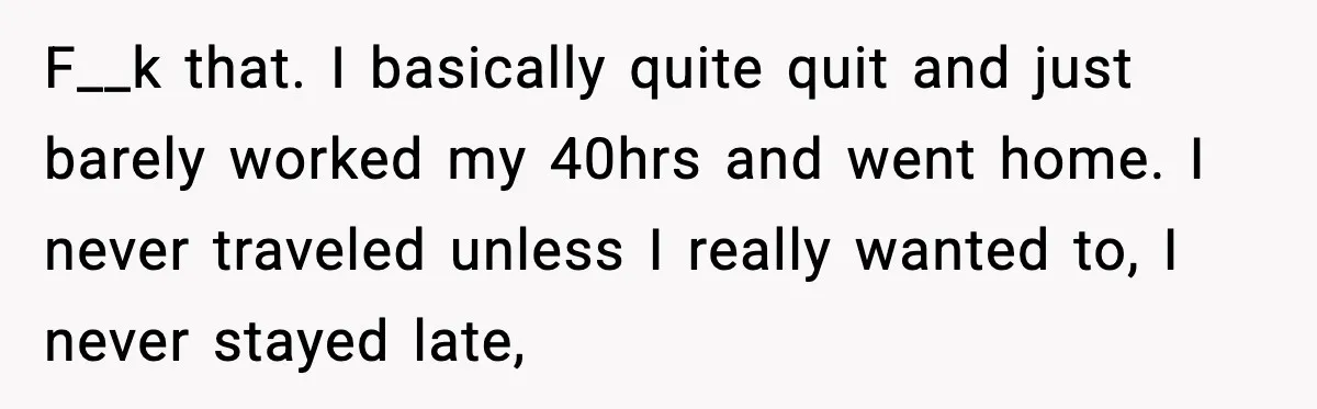 F__k that. I basically quite quit and just barely worked my 40hrs and went home. I never traveled unless I really wanted to, I never stayed late,