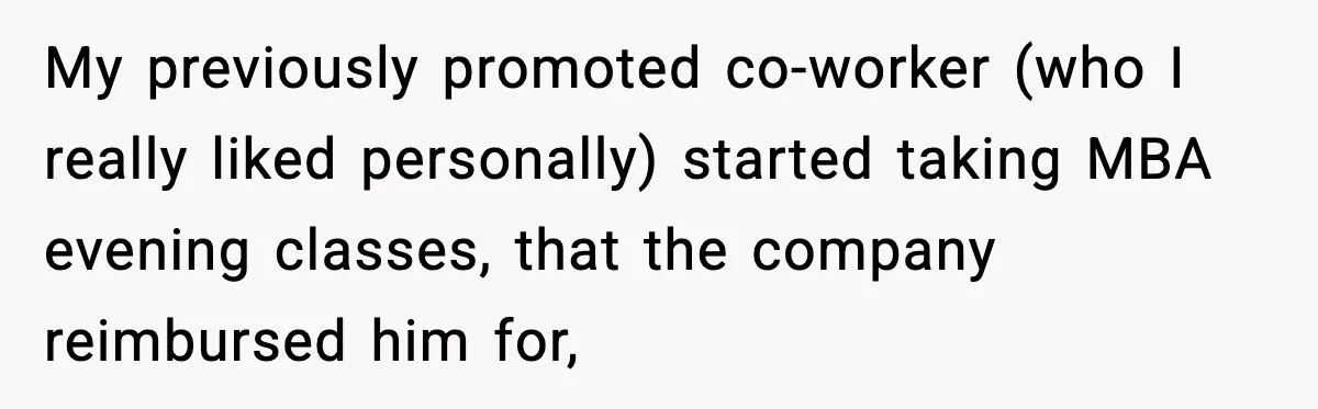 My previously promoted co-worker (who I really liked personally) started taking MBA evening classes, that the company reimbursed him for,