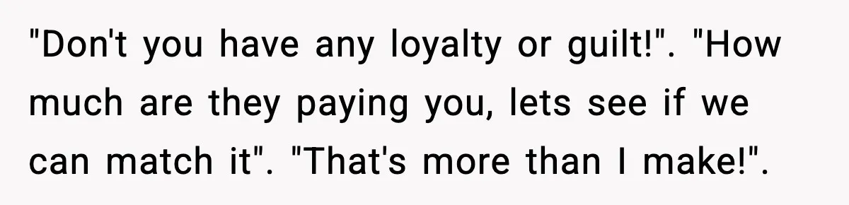 "Don't you have any loyalty or guilt!". "How much are they paying you, lets see if we can match it". "That's more than I make!".