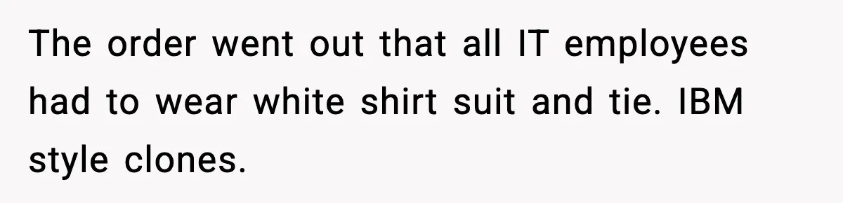 VP Forces One-Man IT Department To Wear Suit And Tie, Accidentally Risks The Whole Company The order went out that all IT employees had to wear white shirt suit and tie. IBM style clones.