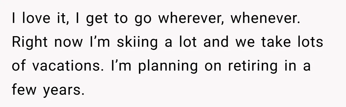 I love it, I get to go wherever, whenever. Right now I’m skiing a lot and we take lots of vacations. I’m planning on retiring in a few years.