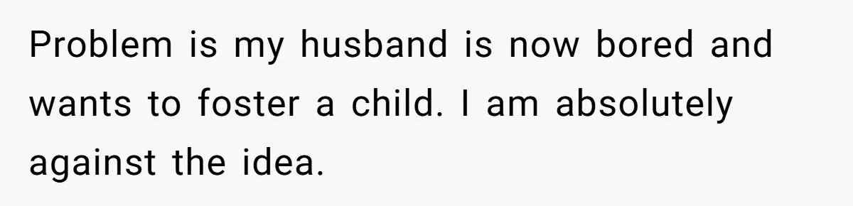 Problem is my husband is now bored and wants to foster a child. I am absolutely against the idea.