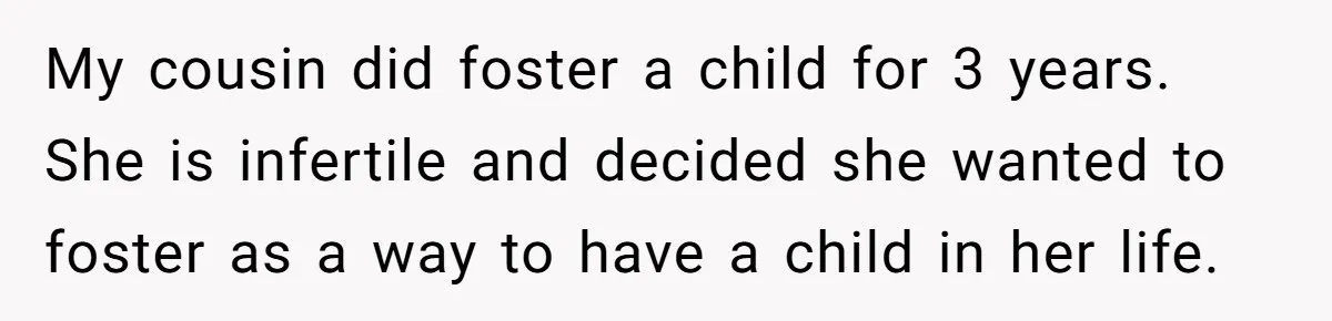 My cousin did foster a child for 3 years. She is infertile and decided she wanted to foster as a way to have a child in her life.