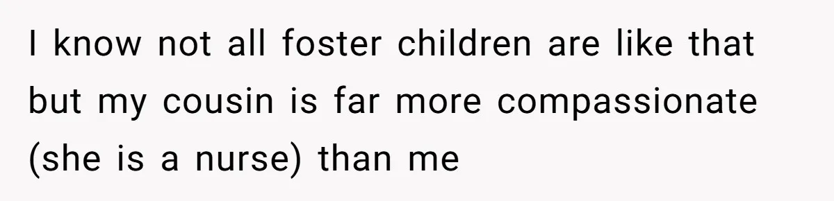 I know not all foster children are like that but my cousin is far more compassionate (she is a nurse) than me