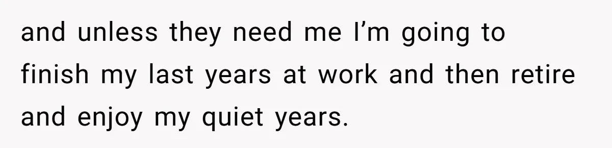 and unless they need me I’m going to finish my last years at work and then retire and enjoy my quiet years.