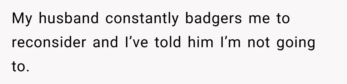 My husband constantly badgers me to reconsider and I’ve told him I’m not going to.