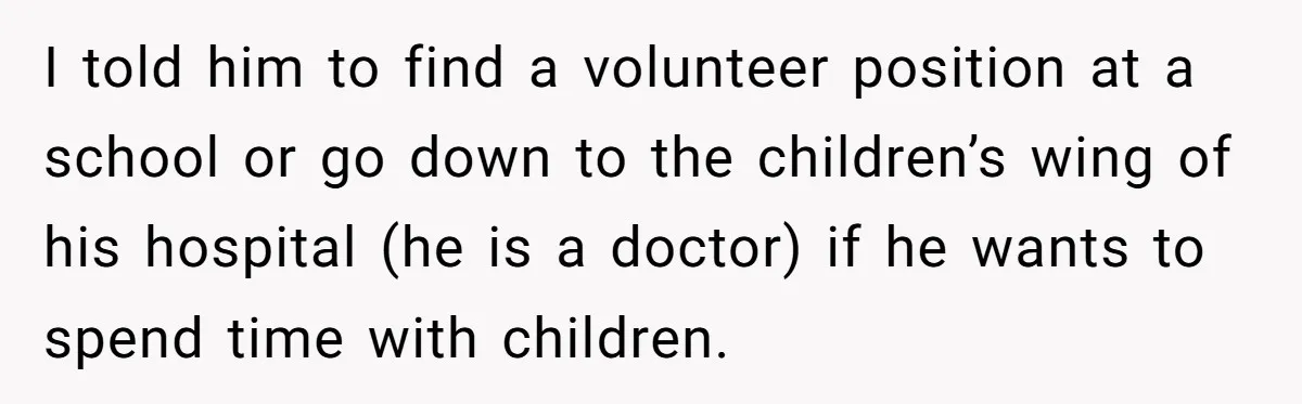 I told him to find a volunteer position at a school or go down to the children’s wing of his hospital (he is a doctor) if he wants to spend...