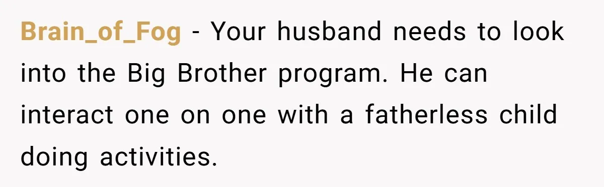 Brain_of_Fog − Your husband needs to look into the Big Brother program. He can interact one on one with a fatherless child doing activities.