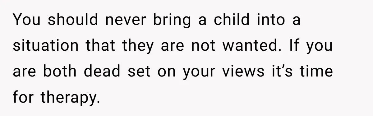 You should never bring a child into a situation that they are not wanted. If you are both dead set on your views it’s time for therapy.