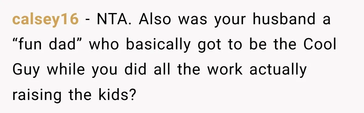 calsey16 − NTA. Also was your husband a “fun dad” who basically got to be the Cool Guy while you did all the work actually raising the kids?