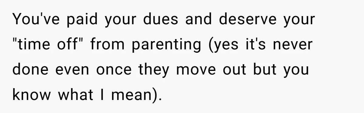 You've paid your dues and deserve your "time off" from parenting (yes it's never done even once they move out but you know what I mean).