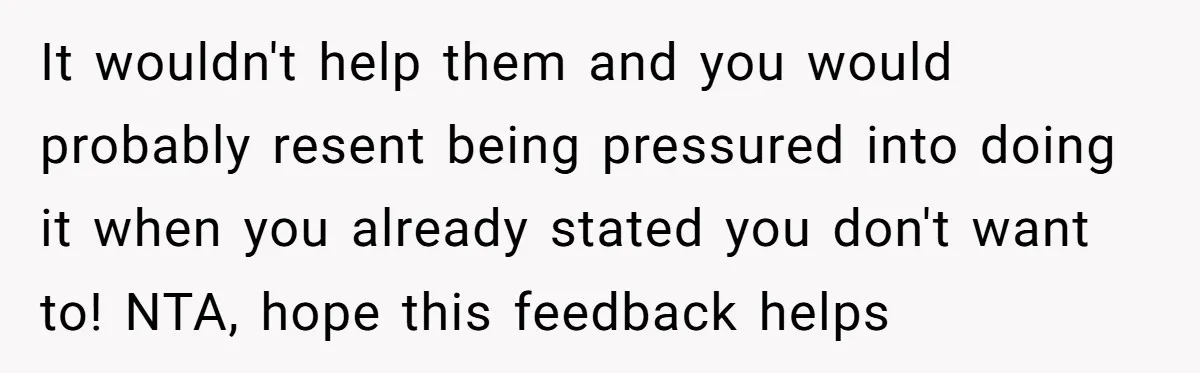 It wouldn't help them and you would probably resent being pressured into doing it when you already stated you don't want to! NTA, hope this feedback helps