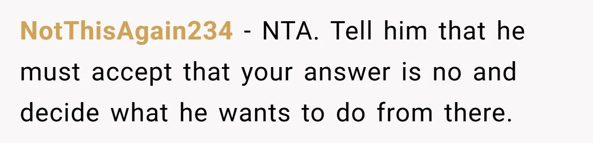 NotThisAgain234 − NTA. Tell him that he must accept that your answer is no and decide what he wants to do from there.