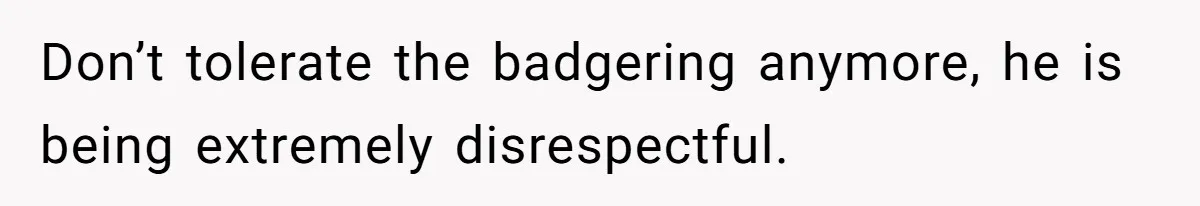 Don’t tolerate the badgering anymore, he is being extremely disrespectful.