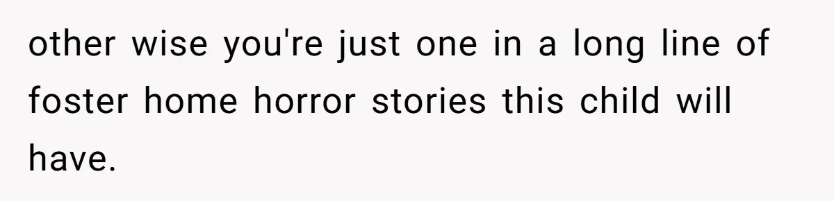 other wise you're just one in a long line of foster home horror stories this child will have.