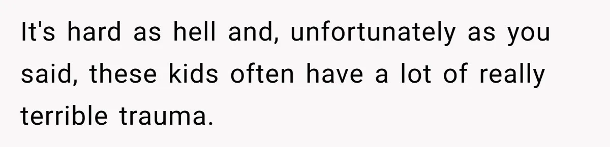 It's hard as hell and, unfortunately as you said, these kids often have a lot of really terrible trauma.