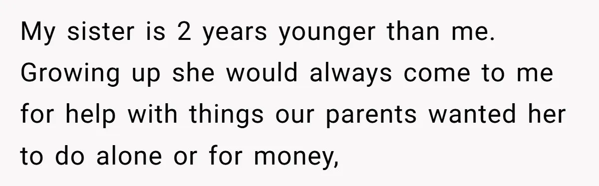 My sister is 2 years younger than me. Growing up she would always come to me for help with things our parents wanted her to do alone or for money,