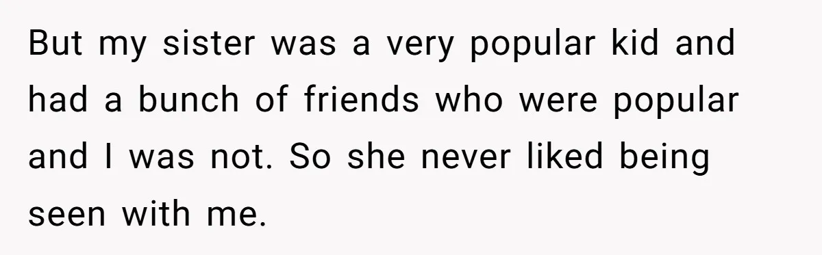 But my sister was a very popular kid and had a bunch of friends who were popular and I was not. So she never liked being seen with me.