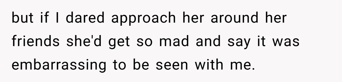 but if I dared approach her around her friends she'd get so mad and say it was embarrassing to be seen with me.