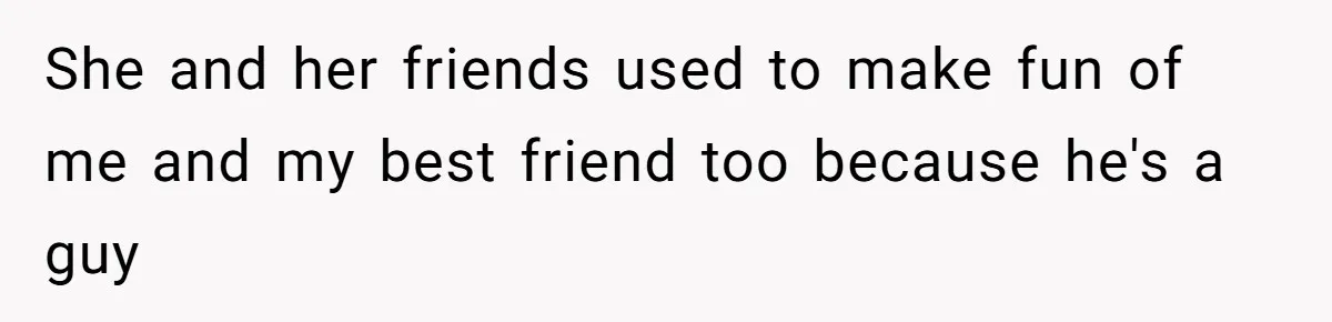 She and her friends used to make fun of me and my best friend too because he's a guy