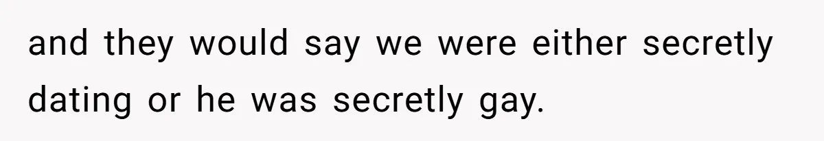 and they would say we were either secretly dating or he was secretly gay.