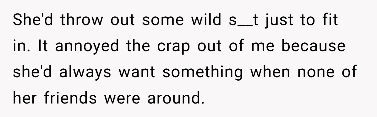 She'd throw out some wild s__t just to fit in. It annoyed the crap out of me because she'd always want something when none of her friends were around.