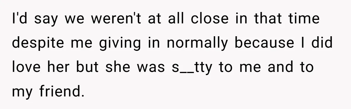 I'd say we weren't at all close in that time despite me giving in normally because I did love her but she was s__tty to me and to my friend.