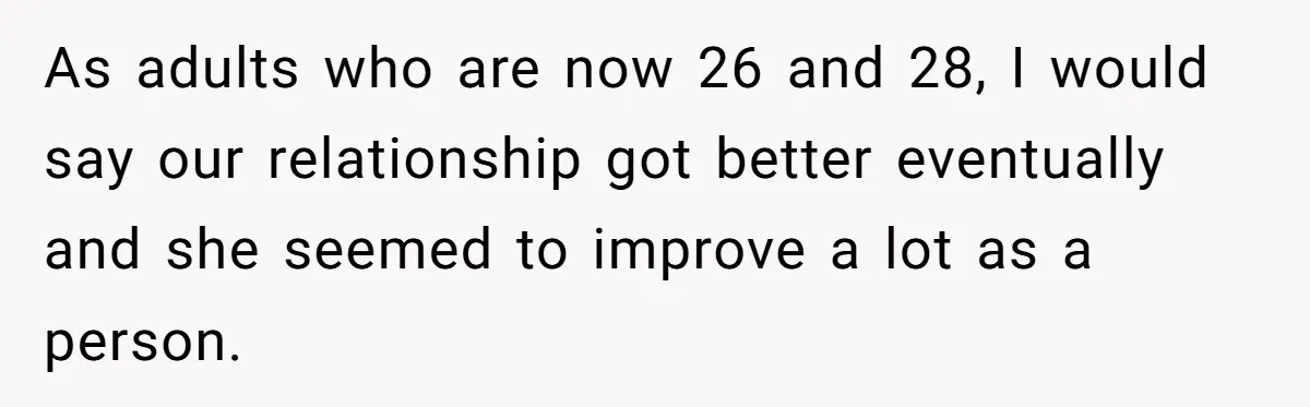 As adults who are now 26 and 28, I would say our relationship got better eventually and she seemed to improve a lot as a person.