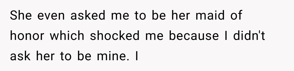 She even asked me to be her maid of honor which shocked me because I didn't ask her to be mine. I