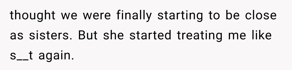 thought we were finally starting to be close as sisters. But she started treating me like s__t again.
