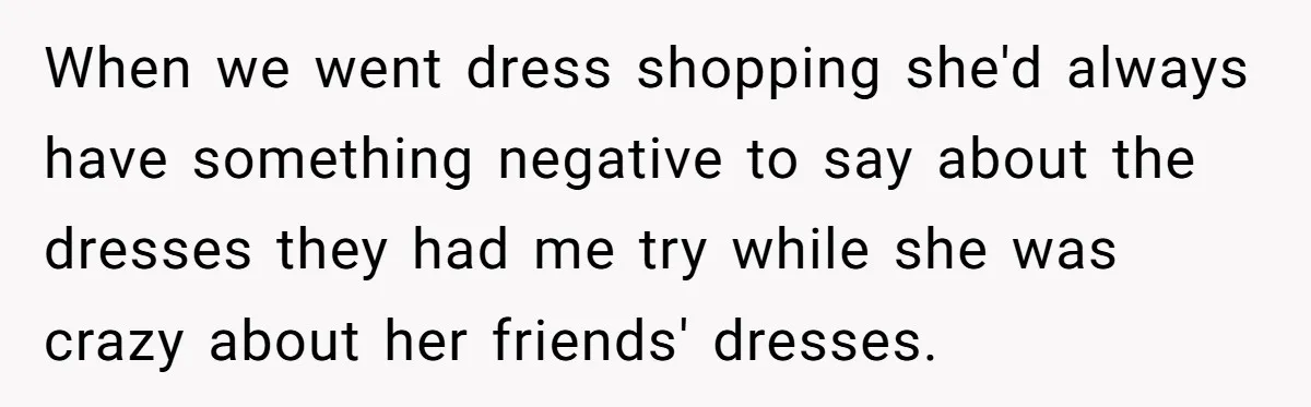 When we went dress shopping she'd always have something negative to say about the dresses they had me try while she was crazy about her friends' dresses.