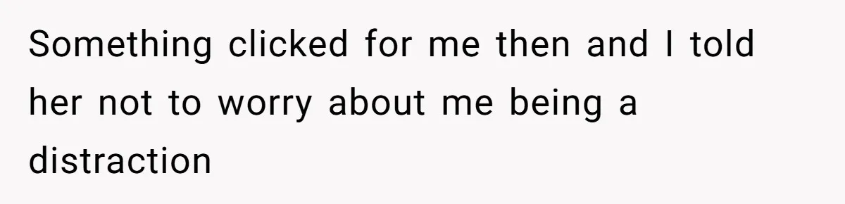 Something clicked for me then and I told her not to worry about me being a distraction