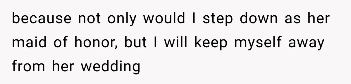 because not only would I step down as her maid of honor, but I will keep myself away from her wedding
