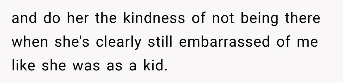 and do her the kindness of not being there when she's clearly still embarrassed of me like she was as a kid.