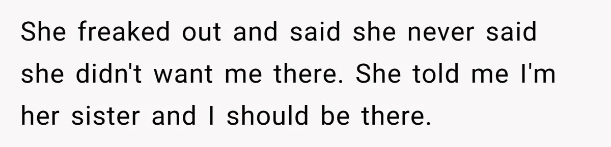 She freaked out and said she never said she didn't want me there. She told me I'm her sister and I should be there.