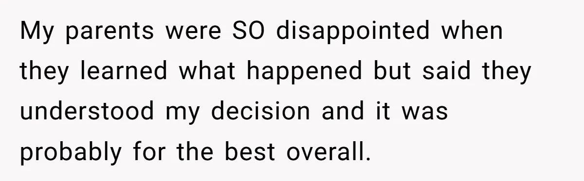 My parents were SO disappointed when they learned what happened but said they understood my decision and it was probably for the best overall.