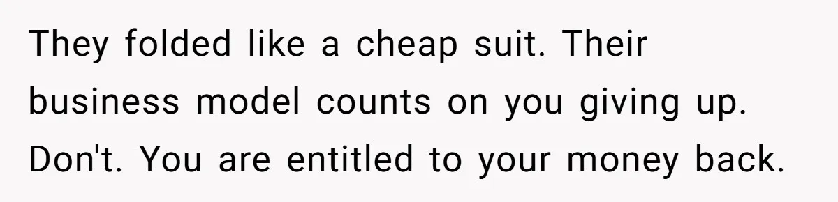 They folded like a cheap suit. Their business model counts on you giving up. Don't. You are entitled to your money back.