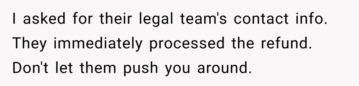I asked for their legal team's contact info. They immediately processed the refund. Don't let them push you around.