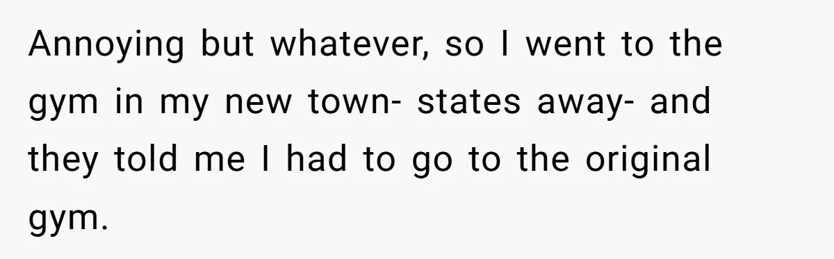Annoying but whatever, so I went to the gym in my new town- states away- and they told me I had to go to the original gym.