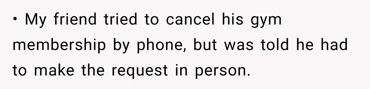 • My friend tried to cancel his gym membership by phone, but was told he had to make the request in person.