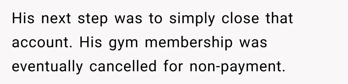 His next step was to simply close that account. His gym membership was eventually cancelled for non-payment.