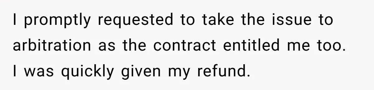 I promptly requested to take the issue to arbitration as the contract entitled me too. I was quickly given my refund.