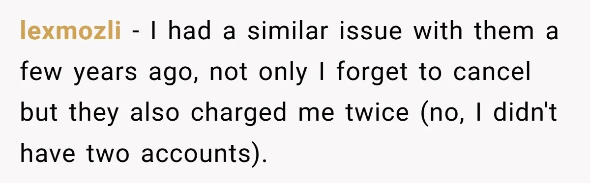lexmozli − I had a similar issue with them a few years ago, not only I forget to cancel but they also charged me twice (no, I didn't have two...