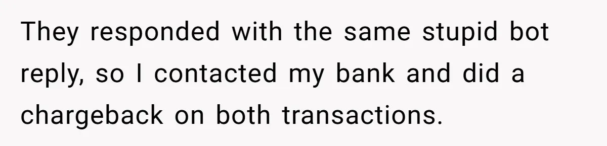 They responded with the same stupid bot reply, so I contacted my bank and did a chargeback on both transactions.