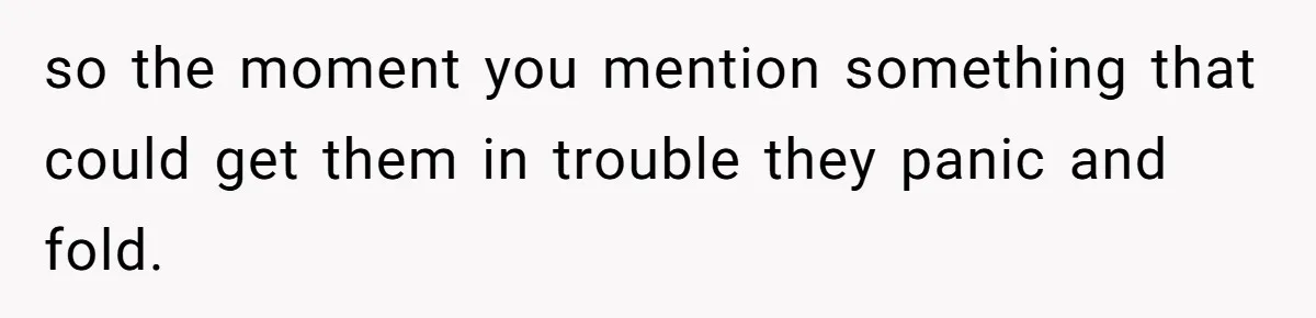 so the moment you mention something that could get them in trouble they panic and fold.
