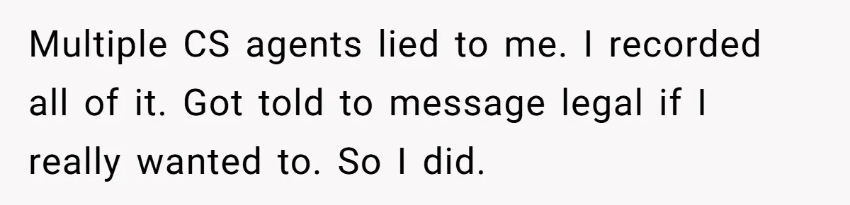 Multiple CS agents lied to me. I recorded all of it. Got told to message legal if I really wanted to. So I did.