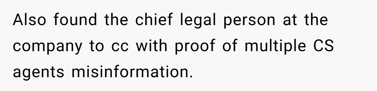 Also found the chief legal person at the company to cc with proof of multiple CS agents misinformation.