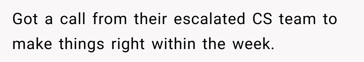 Got a call from their escalated CS team to make things right within the week.